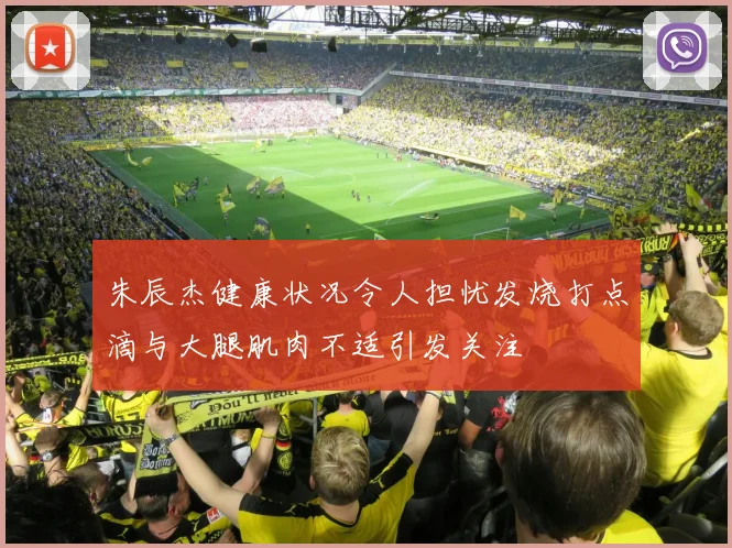 朱辰杰健康状况令人担忧发烧打点滴与大腿肌肉不适引发关注