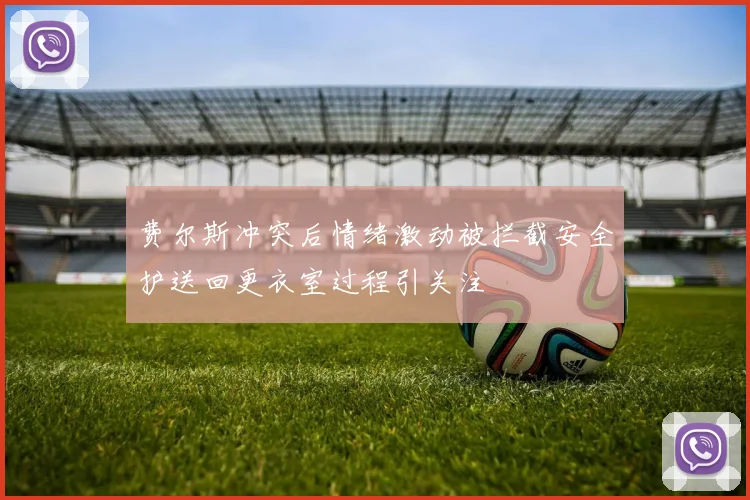 费尔斯冲突后情绪激动被拦截安全护送回更衣室过程引关注