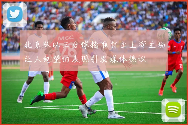 北京队以三分球精准打击上海主场让人绝望的表现引发媒体热议