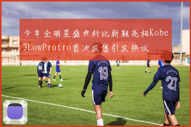 今年全明星盛典科比新鞋亮相Kobe3LowProtro首次发售引发热议