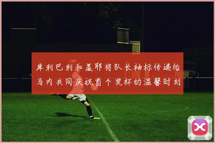 库利巴利和盖耶将队长袖标传递给马内共同庆祝首个奖杯的温馨时刻