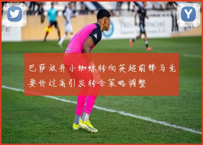 巴萨放弃小蜘蛛转向英超前锋马竞要价过高引发转会策略调整