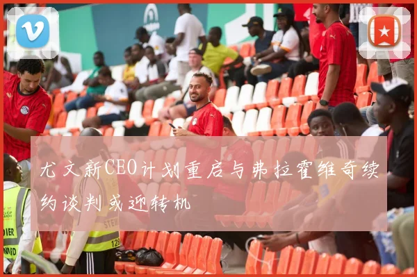 尤文新CEO计划重启与弗拉霍维奇续约谈判或迎转机