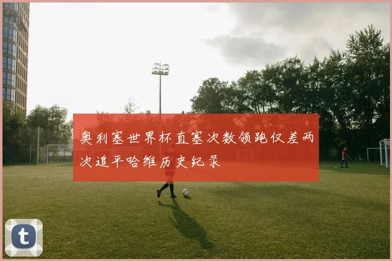 奥利塞世界杯直塞次数领跑仅差两次追平哈维历史纪录