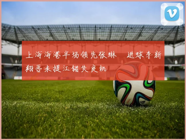 上海海港半场领先张琳芃进球李新翔吾米提江错失良机