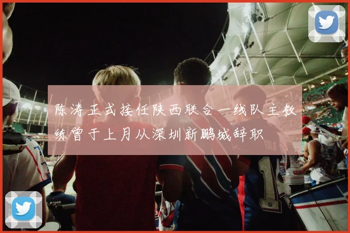 陈涛正式接任陕西联合一线队主教练曾于上月从深圳新鹏城辞职