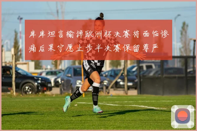 库库坦言输掉欧洲杯决赛将面临惨痛后果宁愿止步半决赛保留尊严