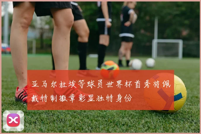 亚马尔杜埃等球员世界杯首秀将佩戴特制徽章彰显独特身份