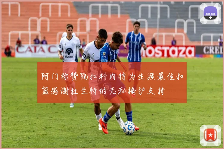 阿门称赞隔扣科内特为生涯最佳扣篮感谢杜兰特的无私掩护支持